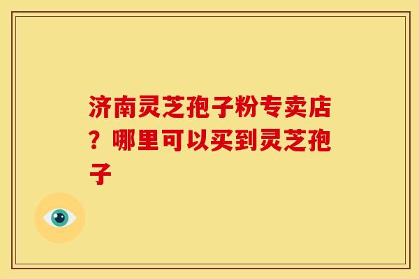 济南灵芝孢子粉专卖店?哪里可以买到灵芝孢子
