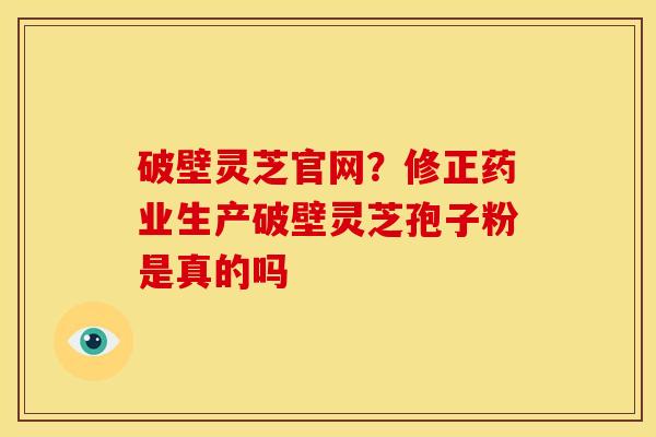 破壁灵芝官网?修正药业生产破壁灵芝孢子粉是真的吗