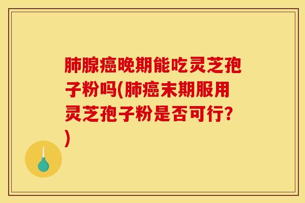 肺腺癌晚期能吃灵芝孢子粉吗(肺癌末期服用灵芝孢子粉是否可行?)