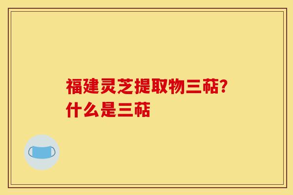 福建灵芝提取物三萜?什么是三萜