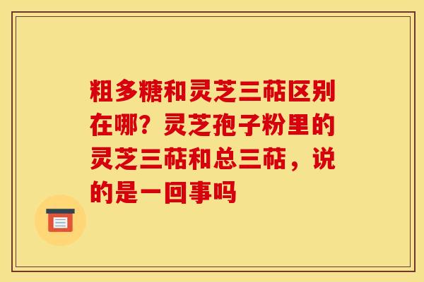 粗多糖和灵芝三萜区别在哪？灵芝孢子粉里的灵芝三萜和总三萜，说的是一回事吗
