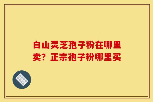 白山灵芝孢子粉在哪里卖?正宗孢子粉哪里买