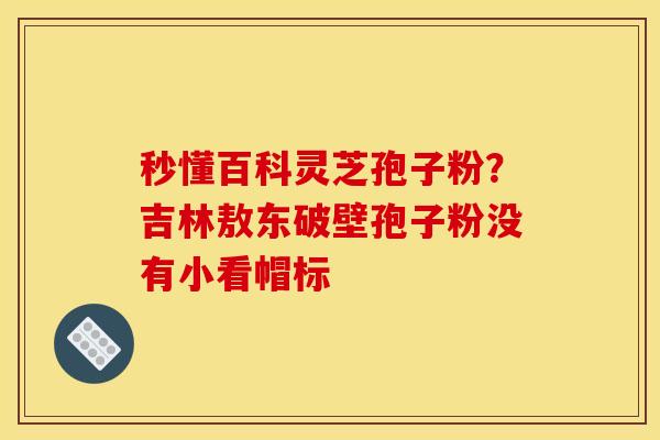 秒懂百科灵芝孢子粉?吉林敖东破壁孢子粉没有小看帽标