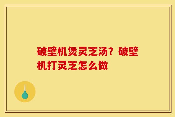 破壁机煲灵芝汤?破壁机打灵芝怎么做