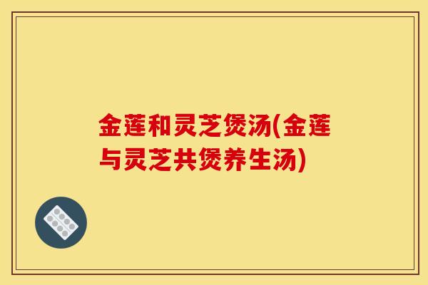 金莲和灵芝煲汤(金莲与灵芝共煲养生汤)