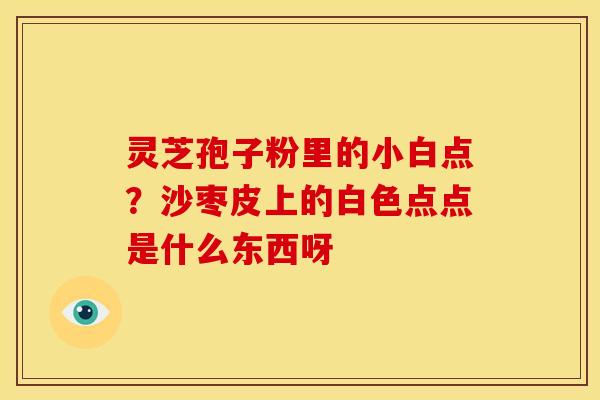 灵芝孢子粉里的小白点?沙枣皮上的白色点点是什么东西呀