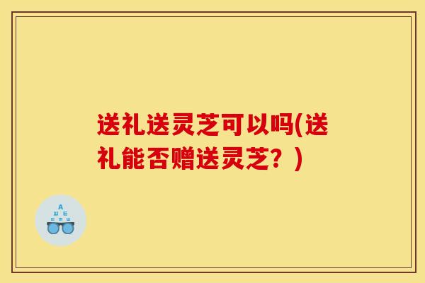 送礼送灵芝可以吗(送礼能否赠送灵芝?)