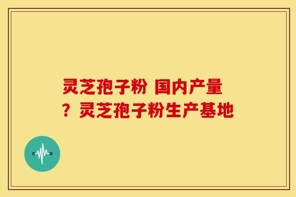 灵芝孢子粉 国内产量?灵芝孢子粉生产基地