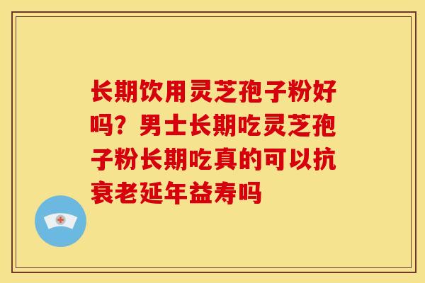 长期饮用灵芝孢子粉好吗?男士长期吃灵芝孢子粉长期吃真的可以抗衰老延年益寿吗