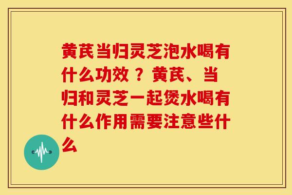 黄芪当归灵芝泡水喝有什么功效 ?黄芪、当归和灵芝一起煲水喝有什么作用需要注意些什么