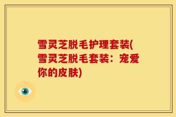 雪灵芝脱毛护理套装(雪灵芝脱毛套装:宠爱你的皮肤)