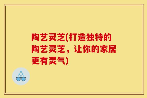 陶艺灵芝(打造独特的陶艺灵芝,让你的家居更有灵气)