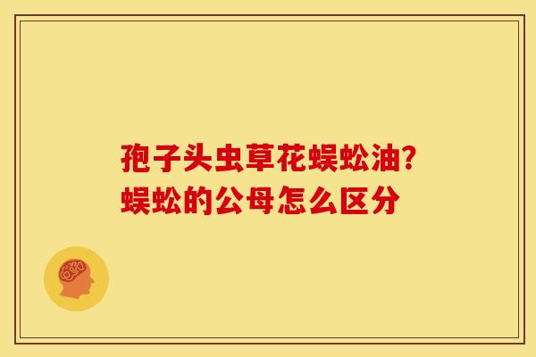 孢子头虫草花蜈蚣油?蜈蚣的公母怎么区分