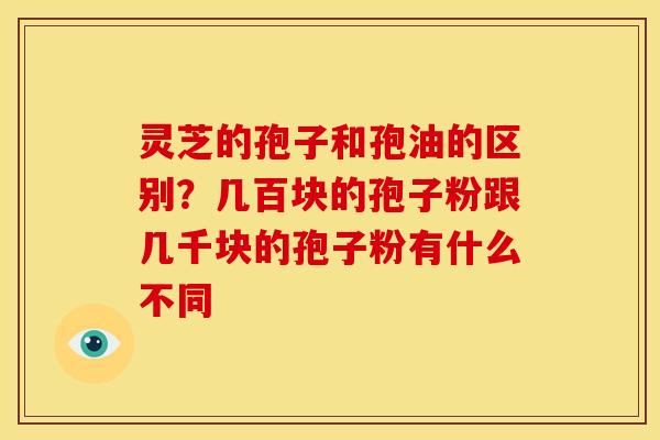灵芝的孢子和孢油的区别?几百块的孢子粉跟几千块的孢子粉有什么不同
