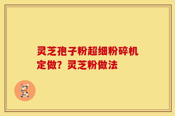 灵芝孢子粉超细粉碎机定做?灵芝粉做法