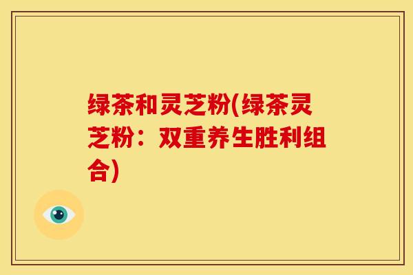 绿茶和灵芝粉(绿茶灵芝粉:双重养生胜利组合)
