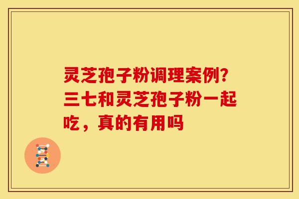 灵芝孢子粉调理案例?三七和灵芝孢子粉一起吃,真的有用吗
