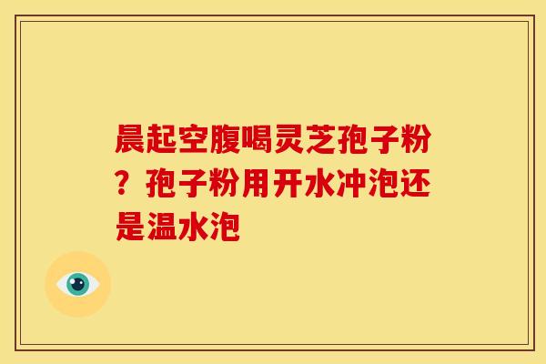 晨起空腹喝灵芝孢子粉?孢子粉用开水冲泡还是温水泡