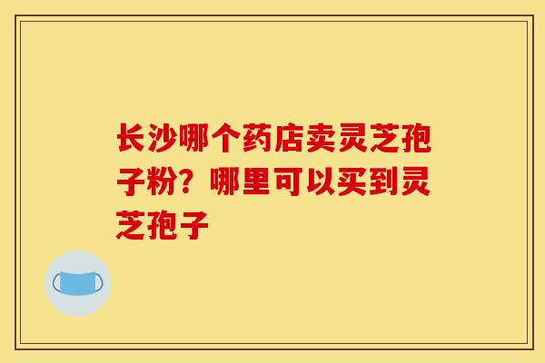 长沙哪个药店卖灵芝孢子粉？哪里可以买到灵芝孢子