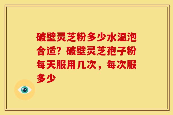 破壁灵芝粉多少水温泡合适?破壁灵芝孢子粉每天服用几次,每次服多少