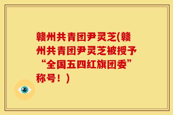 赣州共青团尹灵芝(赣州共青团尹灵芝被授予“全国五四红旗团委”称号!)