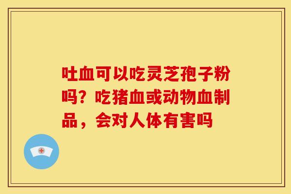 吐血可以吃灵芝孢子粉吗？吃猪血或动物血制品，会对人体有害吗