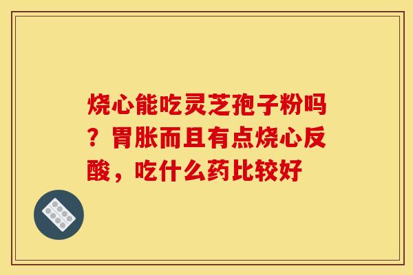 烧心能吃灵芝孢子粉吗?胃胀而且有点烧心反酸,吃什么药比较好
