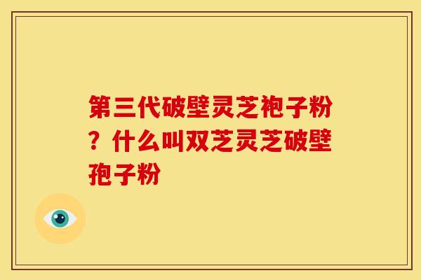 第三代破壁灵芝袍子粉?什么叫双芝灵芝破壁孢子粉