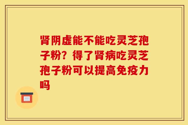 肾阴虚能不能吃灵芝孢子粉?得了肾病吃灵芝孢子粉可以提高免疫力吗