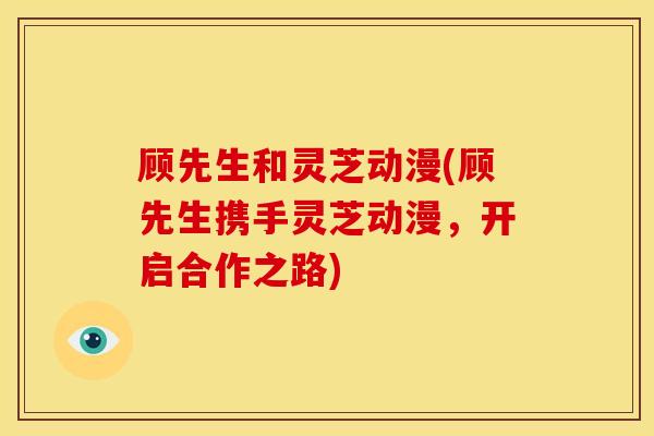 顾先生和灵芝动漫(顾先生携手灵芝动漫,开启合作之路)