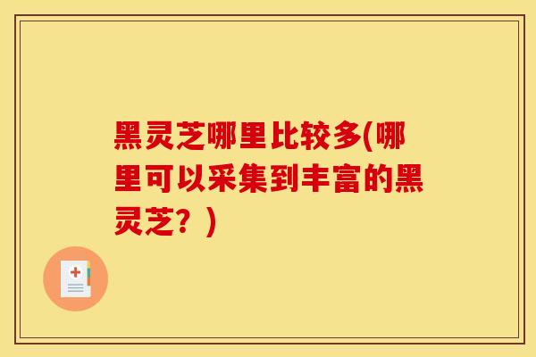黑灵芝哪里比较多(哪里可以采集到丰富的黑灵芝?)