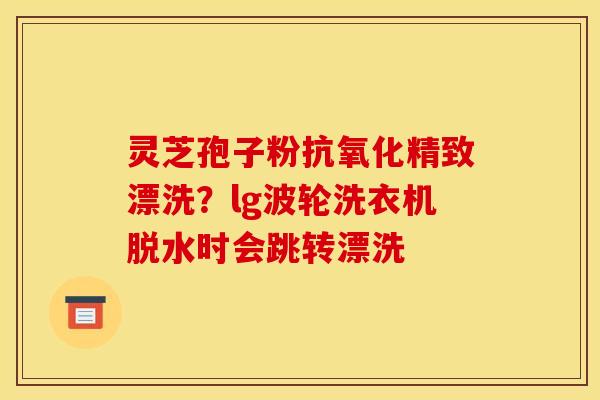 灵芝孢子粉抗氧化精致漂洗?lg波轮洗衣机脱水时会跳转漂洗