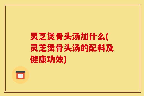 灵芝煲骨头汤加什么(灵芝煲骨头汤的配料及健康功效)