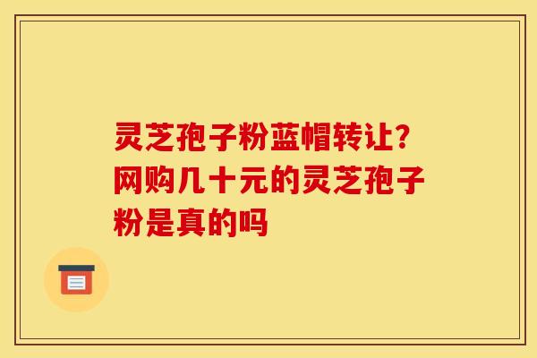 灵芝孢子粉蓝帽转让?网购几十元的灵芝孢子粉是真的吗