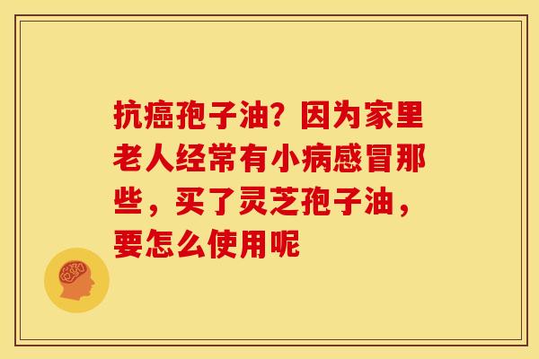 抗癌孢子油？因为家里老人经常有小病感冒那些，买了灵芝孢子油，要怎么使用呢