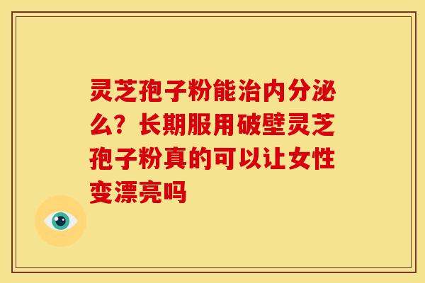 灵芝孢子粉能治内分泌么?长期服用破壁灵芝孢子粉真的可以让女性变漂亮吗