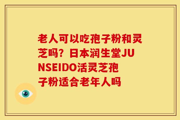 老人可以吃孢子粉和灵芝吗？日本润生堂JUNSEIDO活灵芝孢子粉适合老年人吗