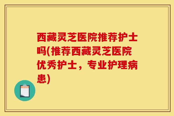 西藏灵芝医院推荐护士吗(推荐西藏灵芝医院优秀护士,专业护理病患)