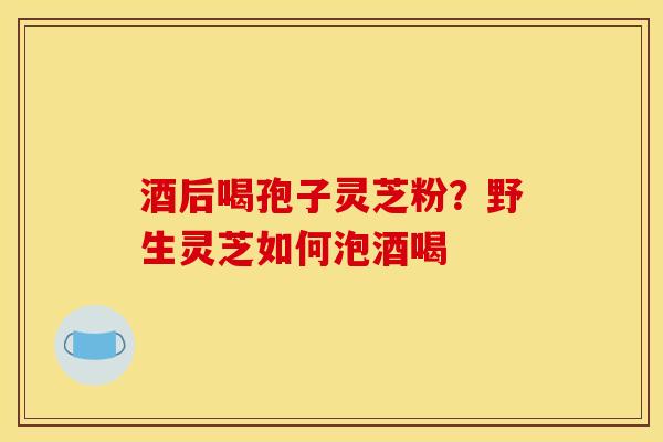 酒后喝孢子灵芝粉?野生灵芝如何泡酒喝