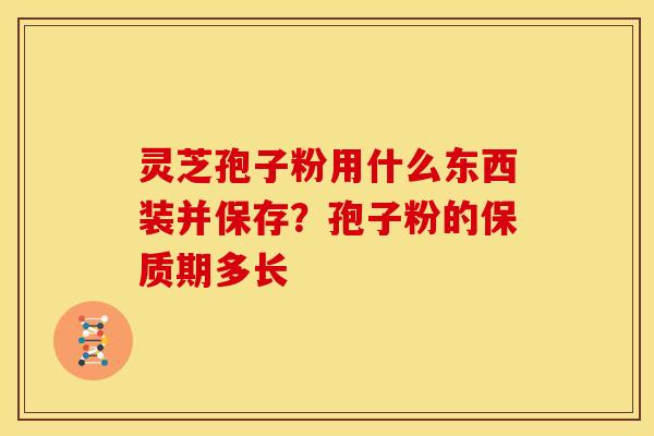 灵芝孢子粉用什么东西装并保存?孢子粉的保质期多长