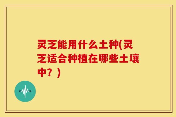 灵芝能用什么土种(灵芝适合种植在哪些土壤中？)