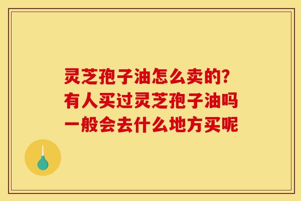 灵芝孢子油怎么卖的?有人买过灵芝孢子油吗一般会去什么地方买呢