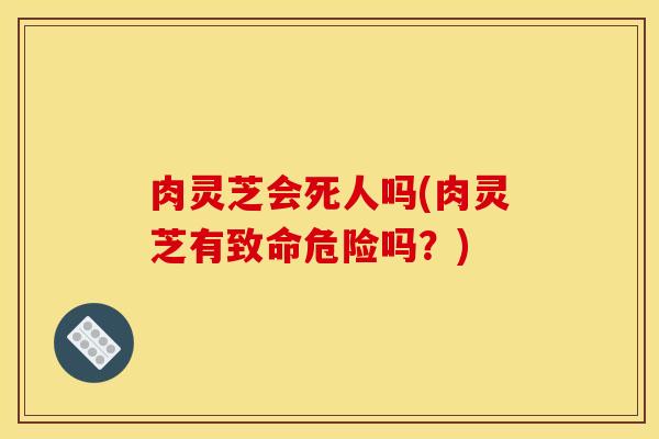肉灵芝会死人吗(肉灵芝有致命危险吗？)
