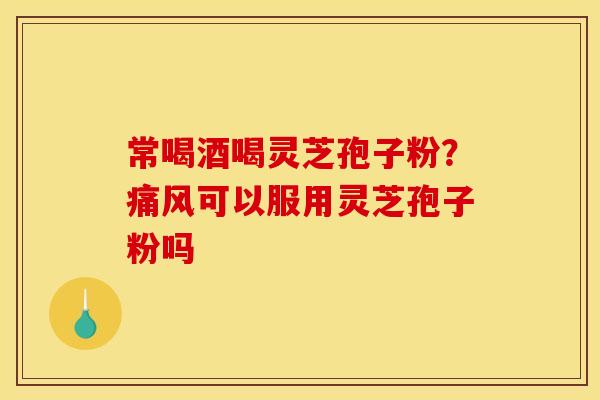 常喝酒喝灵芝孢子粉？痛风可以服用灵芝孢子粉吗