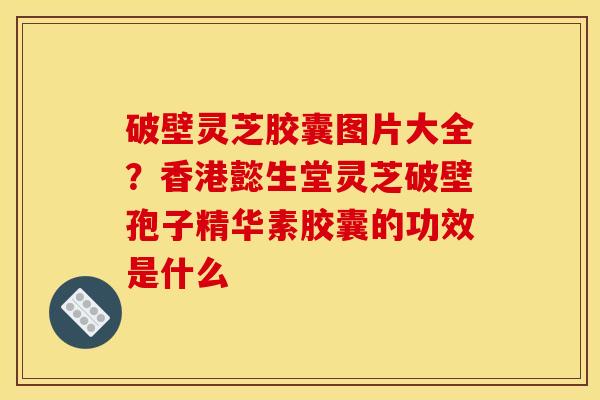 破壁灵芝胶囊图片大全?香港懿生堂灵芝破壁孢子精华素胶囊的功效是什么