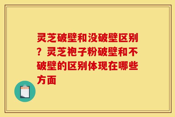 灵芝破壁和没破壁区别?灵芝袍子粉破壁和不破壁的区别体现在哪些方面