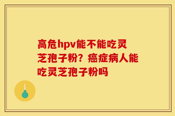 高危hpv能不能吃灵芝孢子粉?癌症病人能吃灵芝孢子粉吗