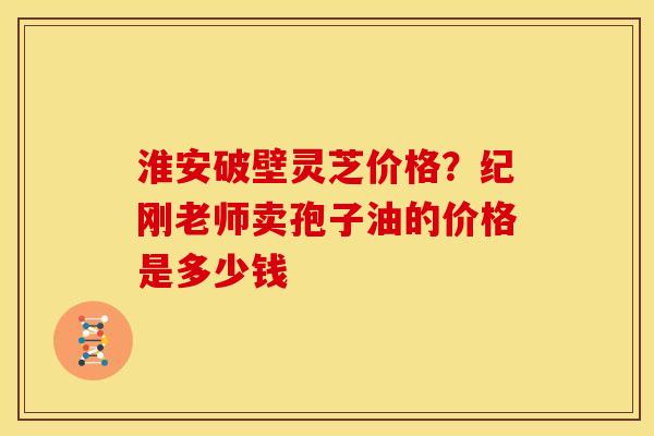 淮安破壁灵芝价格?纪刚老师卖孢子油的价格是多少钱