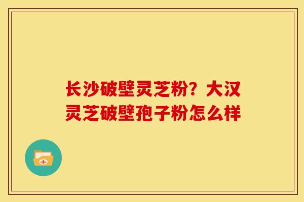 长沙破壁灵芝粉?大汉灵芝破壁孢子粉怎么样