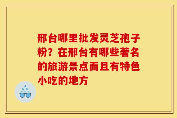 邢台哪里批发灵芝孢子粉?在邢台有哪些著名的旅游景点而且有特色小吃的地方